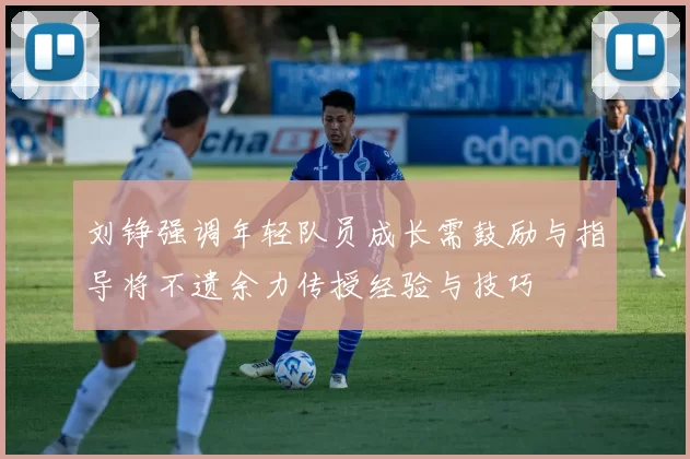 刘铮强调年轻队员成长需鼓励与指导将不遗余力传授经验与技巧