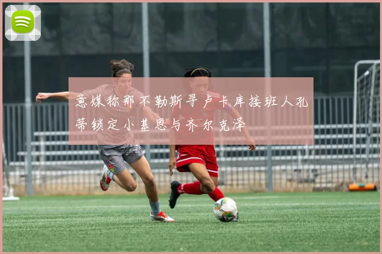 意媒称那不勒斯寻卢卡库接班人孔蒂锁定小基恩与齐尔克泽