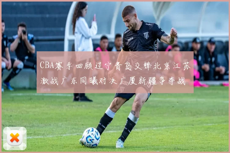CBA赛季回顾辽宁青岛交锋北京江苏激战广东同曦对决广厦新疆争夺战精彩纷呈