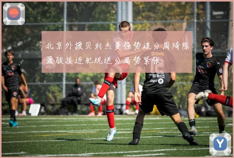 北京外援贝利杰曼强势追分周琦陈盈骏接连犯规送分局势紧张