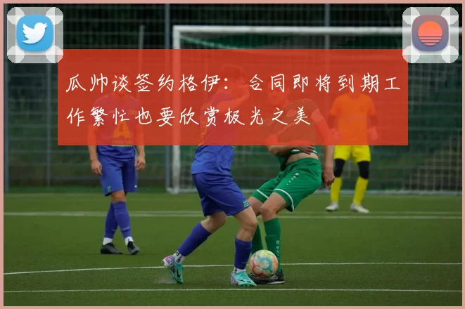 瓜帅谈签约格伊：合同即将到期工作繁忙也要欣赏极光之美