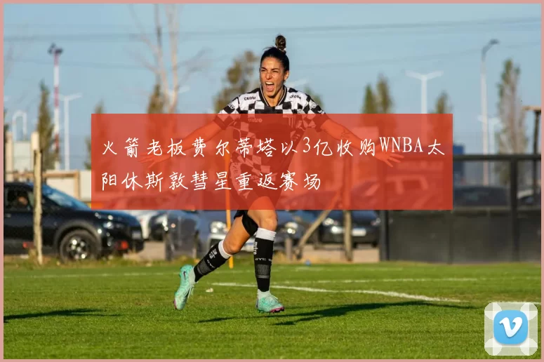 火箭老板费尔蒂塔以3亿收购WNBA太阳休斯敦彗星重返赛场