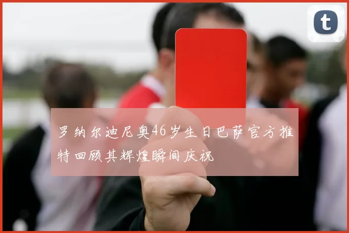 罗纳尔迪尼奥46岁生日巴萨官方推特回顾其辉煌瞬间庆祝