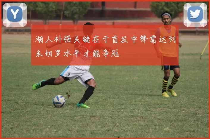 湖人补强关键在于首发中锋需达到米切罗水平才能争冠