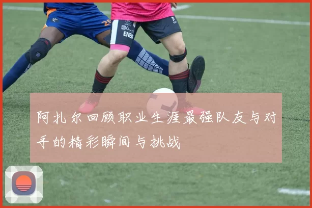 阿扎尔回顾职业生涯最强队友与对手的精彩瞬间与挑战