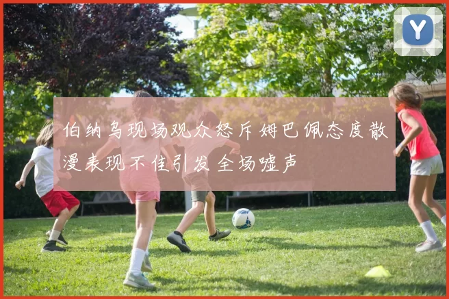 伯纳乌现场观众怒斥姆巴佩态度散漫表现不佳引发全场嘘声