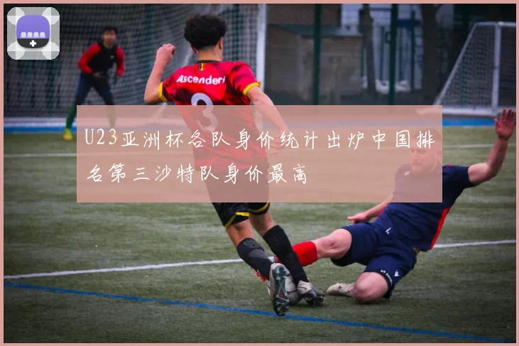 U23亚洲杯各队身价统计出炉中国排名第三沙特队身价最高
