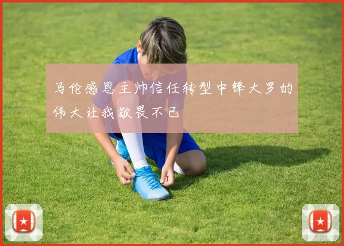 马伦感恩主帅信任转型中锋大罗的伟大让我敬畏不已