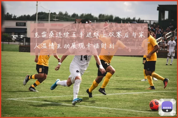 克雷桑连续五季进球上双赛后与家人温情互动展现幸福时刻