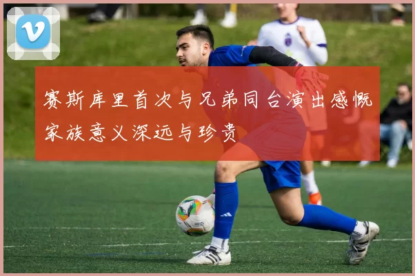 赛斯库里首次与兄弟同台演出感慨家族意义深远与珍贵