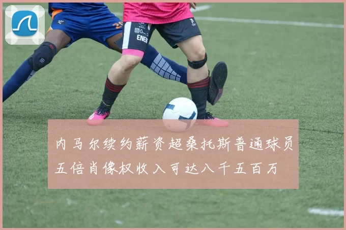 内马尔续约薪资超桑托斯普通球员五倍肖像权收入可达八千五百万
