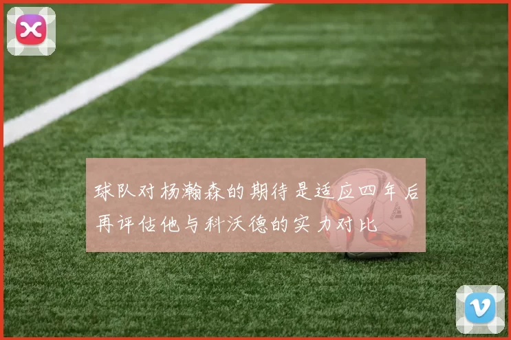 球队对杨瀚森的期待是适应四年后再评估他与科沃德的实力对比