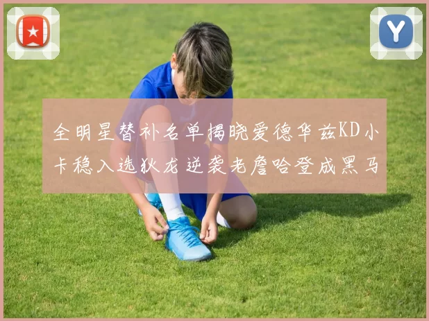 全明星替补名单揭晓爱德华兹KD小卡稳入选狄龙逆袭老詹哈登成黑马