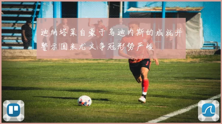迪纳塔莱自豪于乌迪内斯的成就并警示国米尤文争冠形势严峻