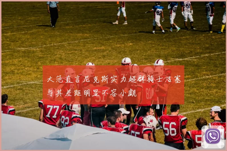 大范直言尼克斯实力超群骑士活塞与其差距明显不容小觑