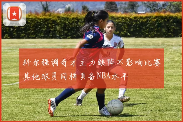 科尔强调奇才主力缺阵不影响比赛其他球员同样具备NBA水平