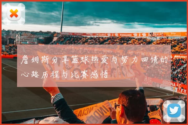 詹姆斯分享篮球热爱与努力回馈的心路历程与比赛感悟