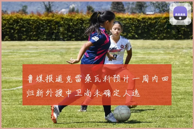 鲁媒报道克雷桑瓦科预计一周内回归新外援中卫尚未确定人选