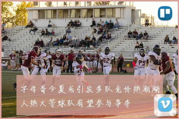 字母哥今夏或引发多队竞价热潮湖人热火等球队有望参与争夺