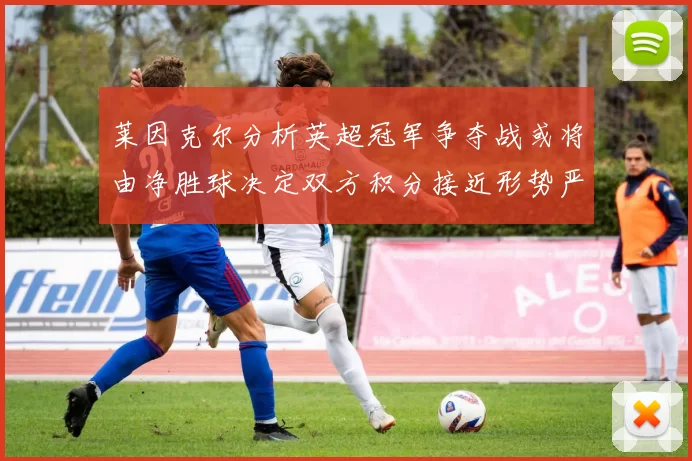 莱因克尔分析英超冠军争夺战或将由净胜球决定双方积分接近形势严峻