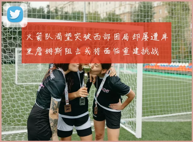 火箭队渴望突破西部困局却屡遭库里詹姆斯阻击或将面临重建挑战