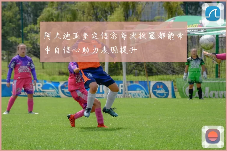 阿夫迪亚坚定信念每次投篮都能命中自信心助力表现提升